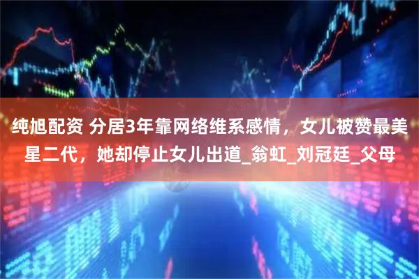 纯旭配资 分居3年靠网络维系感情,女儿被赞最美星二代,她却停止女儿出道_翁虹_刘冠廷_父母