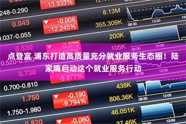 点登富 浦东打造高质量充分就业服务生态圈！陆家嘴启动这个就业服务行动