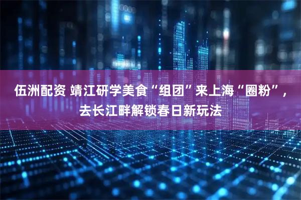 伍洲配资 靖江研学美食“组团”来上海“圈粉”,去长江畔解锁春日新玩法