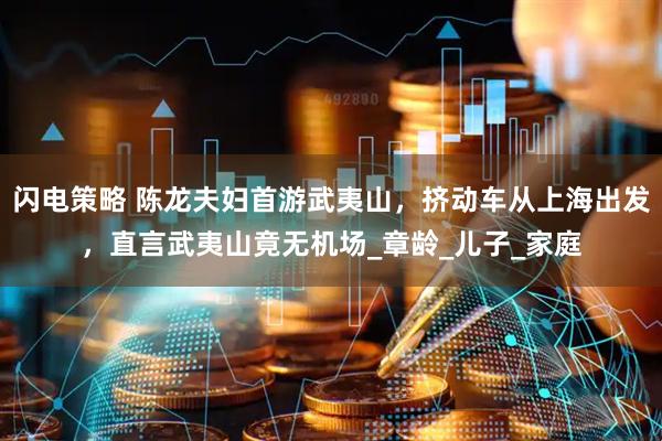 闪电策略 陈龙夫妇首游武夷山，挤动车从上海出发，直言武夷山竟无机场_章龄_儿子_家庭