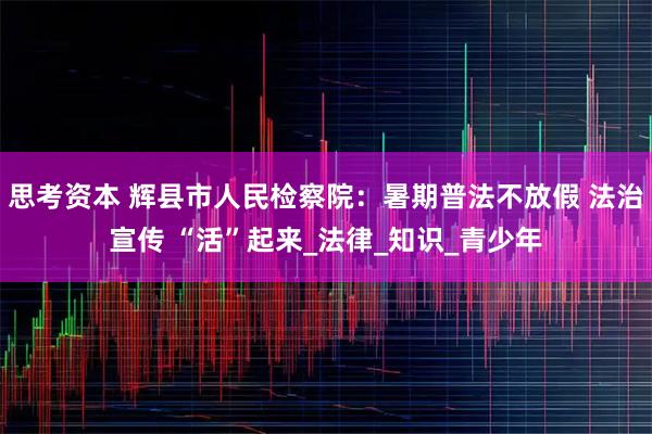 思考资本 辉县市人民检察院:暑期普法不放假 法治宣传 “活”起来_法律_知识_青少年