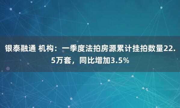 银泰融通 机构：一季度法拍房源累计挂拍数量22.5万套，同比增加3.5%