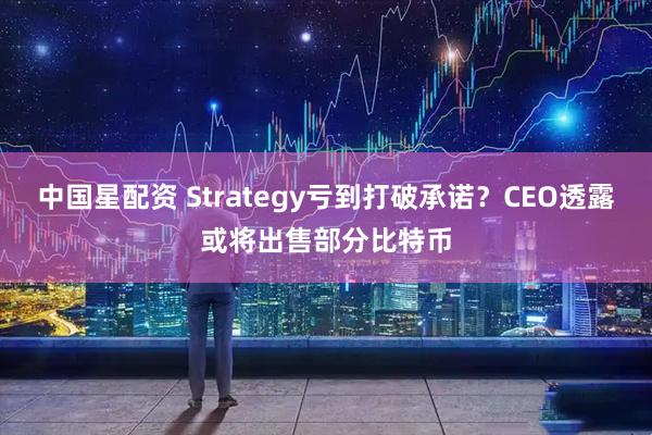 中国星配资 Strategy亏到打破承诺？CEO透露或将出售部分比特币