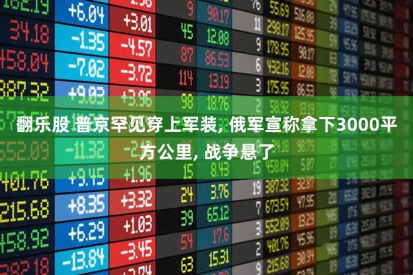 翻乐股 普京罕见穿上军装, 俄军宣称拿下3000平方公里, 战争悬了