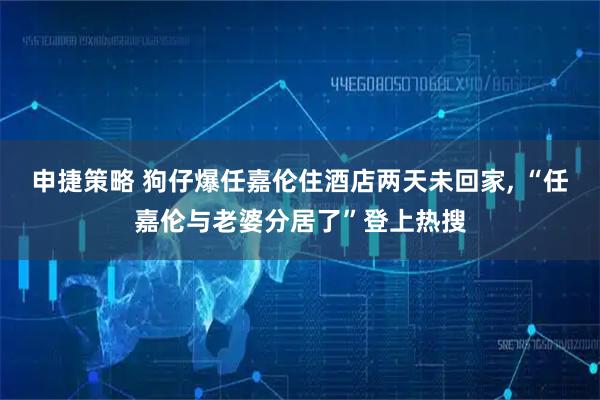 申捷策略 狗仔爆任嘉伦住酒店两天未回家, “任嘉伦与老婆分居了”登上热搜