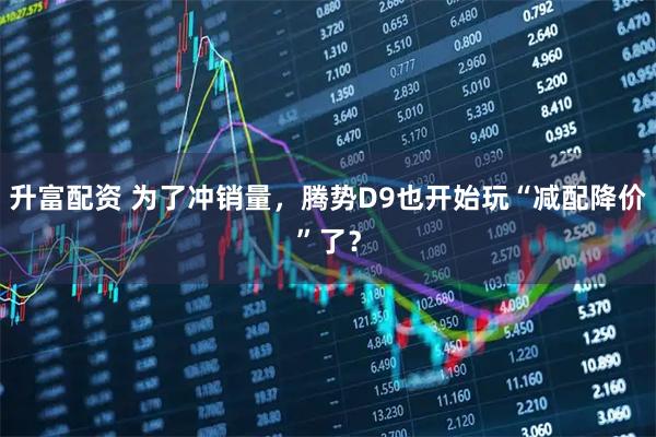 升富配资 为了冲销量，腾势D9也开始玩“减配降价”了？