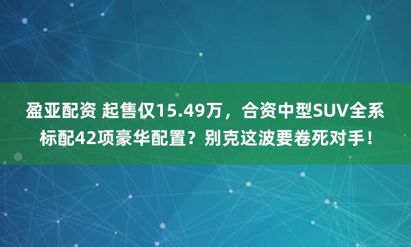 盈亚配资 起售仅15.49万，合资中型SUV全系标配42项豪华配置？别克这波要卷死对手！