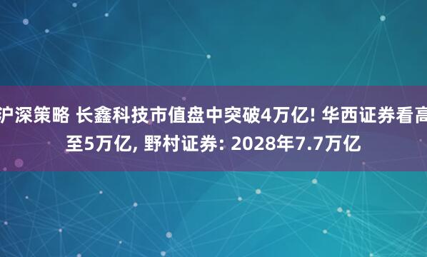 沪深策略 长鑫科技市值盘中突破4万亿! 华西证券看高至5万亿, 野村证券: 2028年7.7万亿